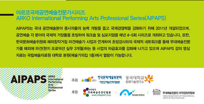아르코국제공연예술전문가시리즈_ARKO International Performing Arts Professional Series(AIPAPS) AIPAPS는 국내 공연예술분야 종사자들의 능력 개발을 돕고 국제경쟁력을 강화하기 위해 2011년 개설되었으며. 공연예술 각 분야의 국제적 거장들을 초빙하여 워크숍 및 심포지엄을 매년 4-5회 시리즈로 개최하고 있습니다. 또한, 한국문화예술위원회 해외창작거점 파견예술가 사업과 연계하여 초빙강사와의 국제적 네트워크를 통해 무대예술전문가를 해외에 파견(현지 프로덕션 실무 3개월)하는 등 사업의 파급효과를 강화해 나가고 있으며 아이팝스 강의 영상자료는 국립예술자료원 대학로 본원(예술가의집 1층) 에서 열람이 가능합니다.
