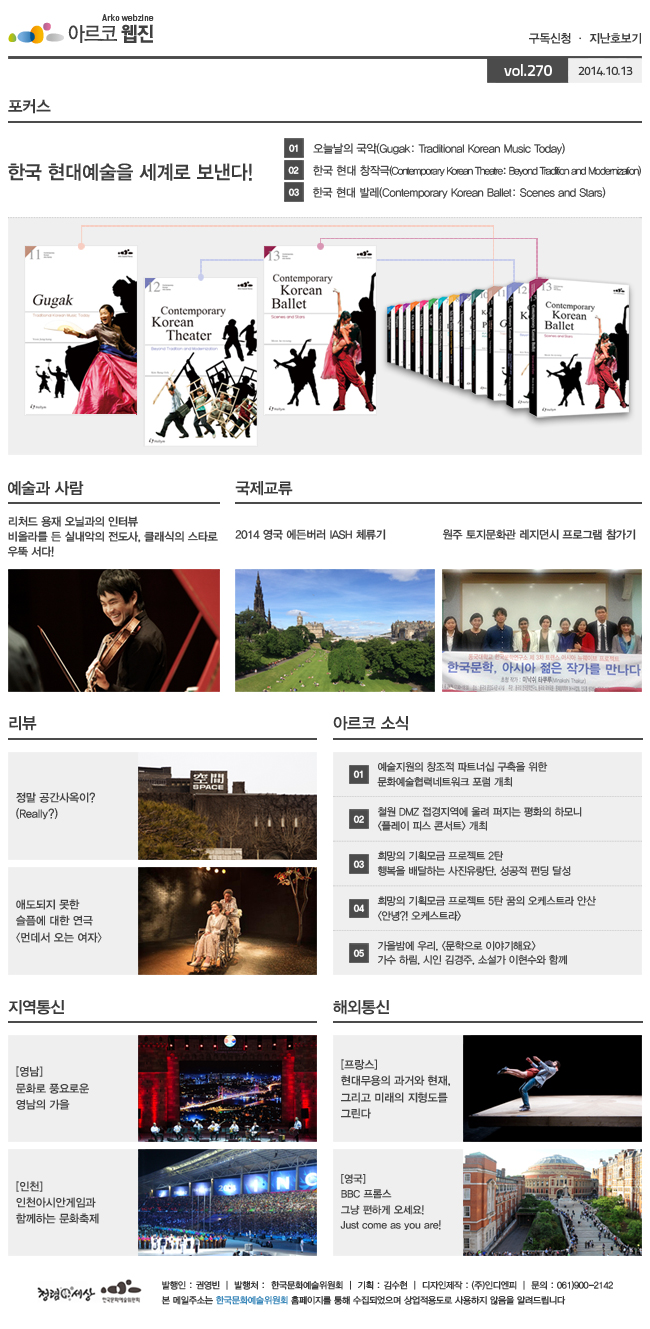 아르코웹진 구독신청 ㆍ 지난호보기 vol.270 2014.09.29, 아르코웹진 구독신청 ㆍ 지난호보기 vol.270 2014.09.29, (포커스)한국 현대예술을 세계로 보낸다!, 01. 오늘날의 국악(Gugak: Traditional Korean Music Today), 02. 한국 현대 창작극(Contemporary Korean Theatre: Beyond Tradition and Modernization), 03. 한국 현대 발레(Contemporary Korean Ballet: Scenes and Stars), (예술과 사람)리처드 용재 오닐과의 인터뷰 비올라를 든 실내악의 전도사, 클래식의 스타로 우뚝 서다!, (국제교류)2014 영국 에든버러 IASH 체류기, 원주 토지문화관 레지던시 프로그램 참가기,(리뷰)정말 공간사옥이? (Really?)ㅡ 애도되지 못한 슬픔에 대한 연극 [먼데서 오는 여자], (아르코 소식)01. 예술지원의 창조적 파트너십 구축을 위한 문화예술협력네트워크 포럼 개최, 02. 철원 DMZ 접경지역에 울려 퍼지는 평화의 하모니(플레이 피스 콘서트)개최, 03. 희망의 기획모금 프로젝트 2탄 행복을 배달하는 사진유랑단, 성공적 펀딩 달성, 04. 희망의 기획모금 프로젝트 5탄 꿈의 오케스트라 안산 (안녕?! 오케스트라), 05. 가을밤에 우리, (문학으로 이야기해요) 가수 하림, 시인 김경주, 소설가 이현수와 함께, (지역통신)[영남] 문화로 풍요로운 영남의 가을, [인천] 인천아시안게임과 함께하는 문화축제, (해외통신)[프랑스] 현대무용의 과거와 현재, 그리고 미래의 지형도를 그린다, [영국] BBC 프롬스 그냥 편하게 오세요! Just come as you are!, 발행인:권영빈, 발행처:한국문화예술위원회, 기획:김수현, 디자인제작:(주)인디엔피, 문의:061)900-2142, 본 메일주소는 한국문화예술위원회 홈페이지를 통해 수집되었으며 상업적용도로 사용하지 않음을 알려드립니다. 