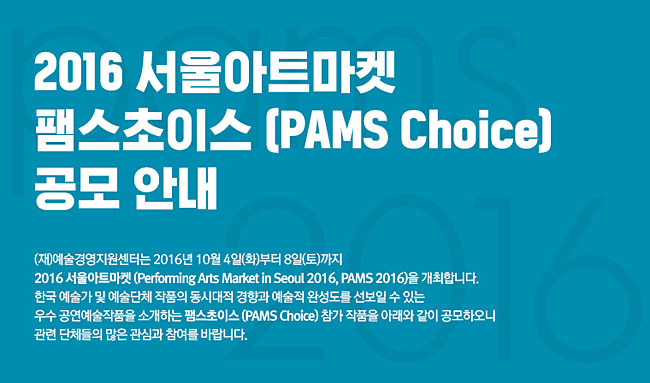 2016 서울아트마켓 팸스초이스 (PAMS Choice) 공모, (재)예술경영지원센터는 2016년 10월 4일(화)부터 8일(토)까지 2016 서울아트마켓(Performing Arts Market in Seoul 2016, PAMS 2016)을 개최합니다. 한국 예술가 및 예술단체 작품의 동시대적 경향과 예술적 완성도를 선보일 수 있는 우수 공연예술작품을 소개하는 팸스초이스 (PAMS Choice) 참가 작품을 아래와 같이 공모하오니 관련 단체들의 많은 관심과 참여를 바랍니다.