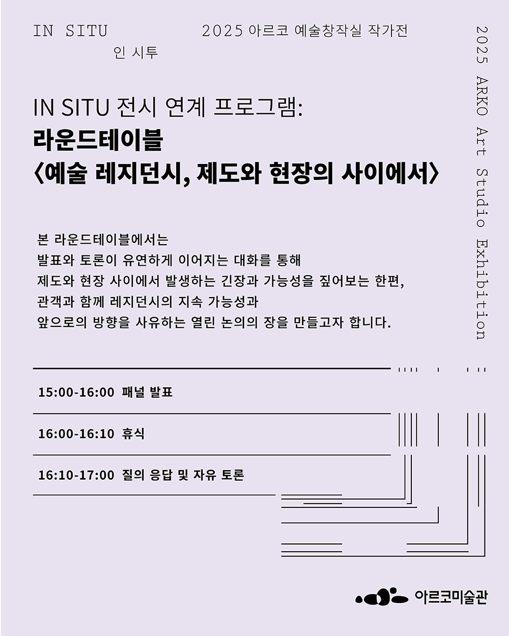 《인 시투》 전시 연계 프로그램: 라운드테이블 - 예술 레지던시, 제도와 현장의 사이에서본 라운드테이블에서는 발표와 토론이 유연하게 이어지는 대화를 통해 제도와 현장 사이에서 발생하는 긴장과 가능성을 짚어보는 한편, 관객과 함께 레지던시의 지속 가능성과 앞으로의 방향을 사유하는 열린 논의의 장을 만들고자 합니다.[15:00-16:00  패널 발표 - 각 10분, ppt 자료 활용 발표 (60분), 16:00-16:10  휴식(10분), 16:10-17:00  질의 응답 및 자유 토론(50분)]