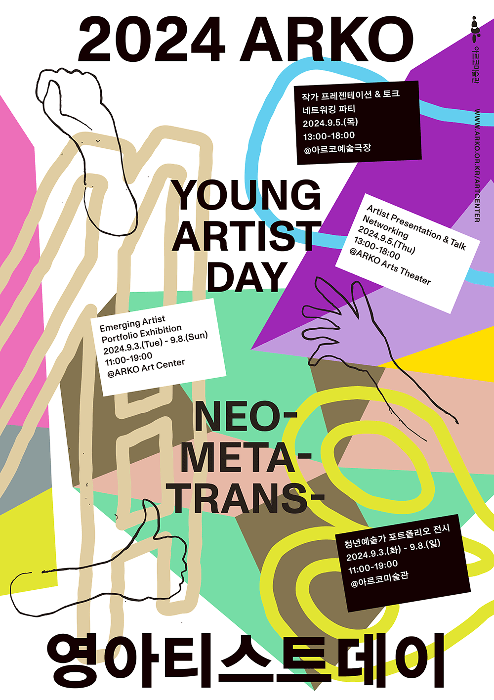 2024 ARKO 영아티스트데이
Young Artist day
네오-메타-트렌스
Neo-Meta-Trans-
작가 프레젠테이션&토크&네트워킹 파티
2024.9.5.(목) 13:00~18:00 @아르코예술극장
Artist Presentation&Talk&Networking
2024.9.5.(Thu) 13:00-18:00 @ARKO Arts Theater
청년예술가 포트폴리오 전시
2024.9.3.(화)-9.8.(일) 11:00-19:00 @아르코미술관
Emerging Artist Portfolio Exhibition
2024.9.3.(Tue)-9.8.(Sun) 11:00-19:00 @ARKO Art Center