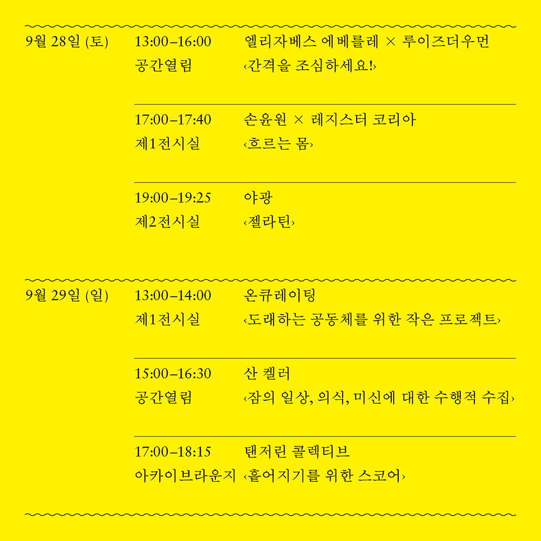 9월 28일(토)
엘리자베스 에베를레 × 루이즈더우먼, <간격을 조심하세요!>
공간열림
13:00-16:00

손윤원 × 레지스터 코리아, <흐르는 몸>
제 1전시실
17:00-17:40

야광, <젤라틴> 
제 2전시실
19:00-19:25


9월 29일(일)
온큐레이팅, <도래하는 공동체를 위한 작은 프로젝트>
제 1전시실
13:00-14:00

산 켈러, <잠의 일상, 의식, 미신에 대한 수행적 수집>
공간열림
15:00-16:30

탠저린 콜렉티브, <흩어지기를 위한 스코어>
아카이브라운지
17:00-18:15