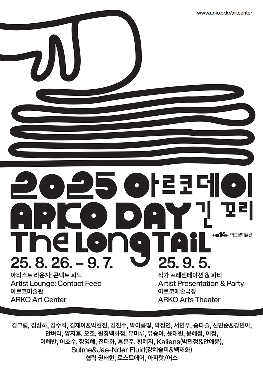 http://www.arko.or.kr/artcenter 2025 아르코데이 ARKO DAY 긴 꼬리 The Long Tail 아르코미술관-2025. 8. 26. - 9. 7. 아티스트 라운지: 콘택트 피드 (Artist Lounge: Contact Feed), 아르코미술관 (ARKO Art Center)-2025. 9. 5. 작가 프레젠테이션&파티 (Artist Presentation&Party), 아르코예술극장 (ARKO Arts Theater) 김그림, 김상하, 김수화, 김재아&박현진, 김진주, 박아름빛, 박정연, 서민우, 송다슬, 신민준&강민아, 안벼리, 양지훈, 오조, 원정백화점, 유미루, 유승아, 윤대원, 윤혜정, 이정, 이해반, 이호수, 장영해, 전다화, 홍은주, 황예지, Kaliens(박민정&안예윤), Sulme&Jae-Nder Fluid(강예슬미&백재화) 협력: 권태현, 로스트에어, 아파랏/어스