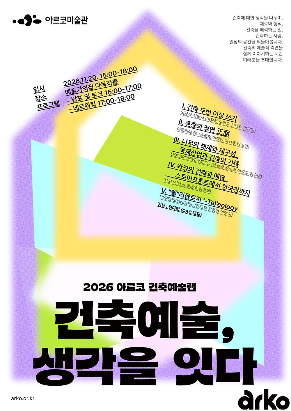 2026 아르코 건축예술랩 결과보고회
《건축예술, 생각을 잇다》

건축에 대한 생각을 나누며,
재료와 형식,
건축을 해석하는 일,
건축하는 사람,
일상의 공간을 되돌아봅니다.
건축의 예술적 측면을 함께 이야기하는 시간
여러분을 초대합니다.

일시
2026년 11월 20일(금) 15:00~18:00

장소
예술가의집 다목적홀

프로그램
발표 및 토크 15:00~17:00
네트워킹 17:00~18:00

발표 주제 및 참여팀
Ⅰ. 건축 두 번 이상 쓰기
비공식 시방서 (이윤석, 도경훈, 김태우, 임유민)
Ⅱ. 혼종의 정면 正面
아뜰리에 作 (소정호, 이현원, 이석주, 박소현)
Ⅲ. 나무의 해체와 재구성: 목재산업과 건축의 기록
UOSARCHIVE WOOD (윤정원, 김소라, 이길준, 김승범)
Ⅳ. 박경의 건축과 예술
— 스토아프로토에서 한국관까지
TKP (신은진, 임동우, 김형재)
Ⅴ. 텔레올로지 · Teleology
HYPERSPANDREL (전재우, 김정현, 양현서)

진행
정다영 (CAC 대표)

arko.or.kr