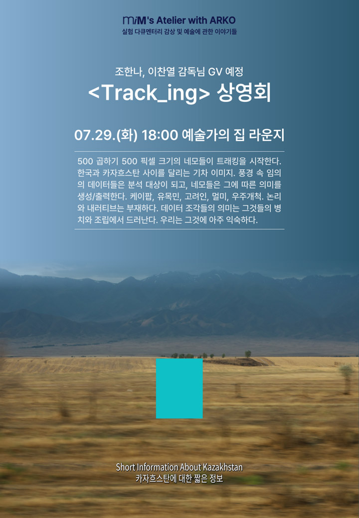m/M's Atelier with ARKO실험 다큐멘터리 감상 및 예술에 관한 이야기들조한나,이찬열 감독님 GV 예정〈Track_ing〉 상영회07.29.(화) 18:00 예술가의집 라운지500 곱하기 500 픽셀 크기의 네모들이 트래킹을 시작한다.한국과 카자흐스탄 사이를 달리는 기차 이미지. 풍경 속 임의의 데이터들은 분석 대상이 되고, 네모들은 그에 따른 의미를 생성/출력한다. 케이팝, 유목민, 고려인, 멀미, 우주개척. 논리와 내러티브는 부재하다. 데이터 조각들의 의미는 그것들의 병치와 조립에서 드러난다. 우리는 그것에 아주 익숙하다.Short Information About Kazakhstan카자흐스탄에 대한 짧은 정보