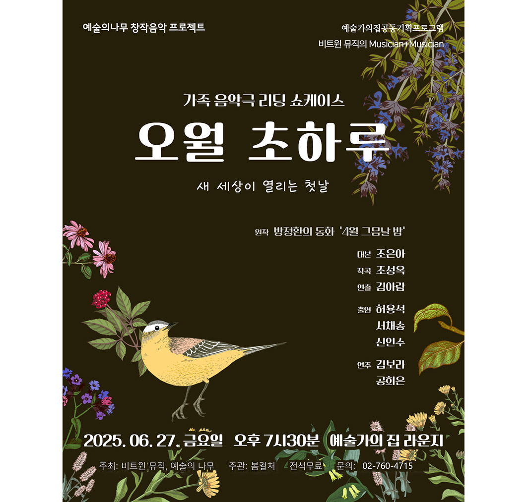 예술의나무 창작음악 프로젝트 예술가의집 공동기획프로그램 비트윈 뮤직의 Musician+Musician가족 음악극 리딩 쇼케이스오월 초하루새 세상이 열리는 첫날〈프라하 여행길의 모차르트〉 원작 방정환의 동화 ‘4월 그믐날 밤’    대본 조은아작곡 조성욱연출 김아람출연 허용석 서채송 신인수연주 김보라 공희은2025. 06. 27 금요일 오후 7시 30분 (예술가의집 라운지)주최 : 비트윈 뮤직, 예술의 나무 주관 : 봄컬처전석무료