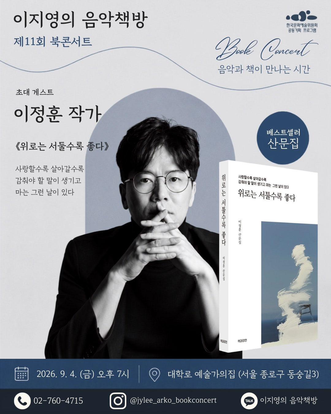 한국문화예술위원회 공동기획프로그램BOOK CONCERT 음악과 책이 만나는 시간 이지영의 음악책방, 제 11회 북콘서트 초대게스트 이정훈 작가위로는 서툴수록 좋다사랑할수록 살아갈수록 감춰야 할 말이 생기고마는 그런 날이 있다.베스트 셀러 산문집2026. 9. 4(금) 오후 7시예술가의 집 서울 종로구 동숭길 302-760-4715jylee_arko_bookconcert이지영의 음악책방