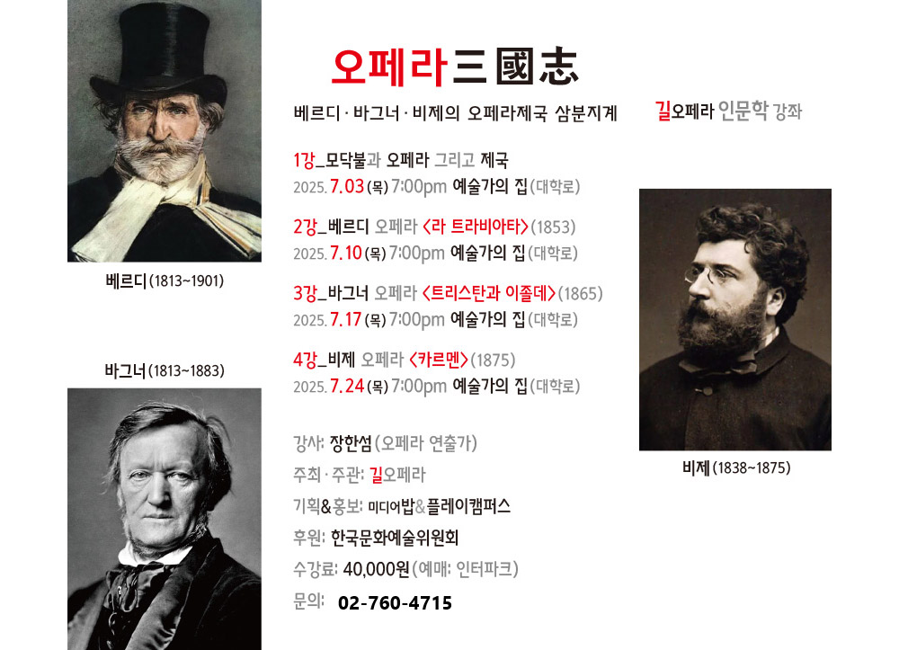오페라 三國志
베르디·바그너·비제의 오페라제국 삼분지계  길오페라 인문학강좌 
1강_모닥불과 오페라 그리고 제국
2025.7.03(목) 7:00pm 에술가의집(대학로),2강_베르디 오페라 ＜라 트라비아타＞（1853）
2025.7.10(목) 7:00pm 에술가의집(대학로),3강_바그너 오페라〈트리스탄과 이졸데＞（1865）
2025.7.17(목) 7:00pm 에술가의집(대학로),4강-비제 오페라〈카르멘＞（1875）
2025.7.24(목) 7:00pm 에술가의집(대학로),강사: 장한성 （오페라 연출가）,주최·주관: 길오페라,기획&홍보: 미디어밥&플레이캠퍼스,후원: 한국문화예술위원회,수강료: 40,000원(예매: 인터파크) 
문의: 02-760-4715