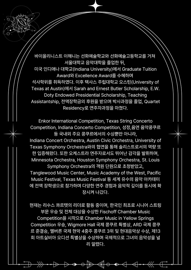 2page
바이올리니스트 이해니는 선화예술학교와 선화예술고등학교를 거쳐
서울대학교 음악대학을 졸업한 뒤,
미국 인디애나 대학교(Indiana University)에서 Graduate Tuition
Award와 Excellence Award를 수혜하며
석사학위를 취득하였다. 이후 텍사스 주립대학교 오스틴(University of 
Texas at Austin)에서 Sarah and Ernest Butler Scholarship, E.W.
Doty Endowed Presidential Scholarship, Teaching 
Assistantship, 전액장학금의 후원을 받으며 박사과정을 졸업, Quartet
Residency로 연주자과정을 마쳤다.

Enkor International Competition, Texas String Concerto 
Competition, Indiana Concerto Competition, 성정,음연 음악콩쿠르
등 국내외 주요 콩쿠르에서의 수상뿐만 아니라,
Indiana Concert Orchestra, Austin Civic Orchestra, University of 
Texas Symphony Orchestra와의 협연을 통해 솔리스트로서의 역량 또 
한 입증해왔다. 또한 오케스트라 연주자로서도 뛰어난 감각을 발휘하며,
Minnesota Orchestra, Houston Symphony Orchestra, St. Louis
Symphony Orchestra의 객원 단원으로 초청받았고,
Tanglewood Music Center, Music Academy of the West, Pacific 
Music Festival, Texas Music Festival 등 세계 유수의 음악 아카데미 
에 전액 장학생으로 참가하며 다양한 연주 경험과 음악적 깊이를 동시에 확
장시켜 나갔다.
현재는 리수스 콰르렛의 리더로 활동 중이며, 한국인 최초로 시니어 스트링 
부문 우승 및 전체 대상을 수상한 Fischoff Chamber Music
Competition을 시작으로 Chamber Music in Yellow Springs 
Competition 우승, Wigmore Hall 국제 콩쿠르 특별상, ARD 국제 콩쿠 
르 준결승, 멜버른 국제 현악 4중주 콩쿠르 3위 및 현대음악상 수상, 제13 
회 아트실비아 오디션 특별상을 수상하며 국제적으로 그녀의 음악성을 널
리 알렸다.