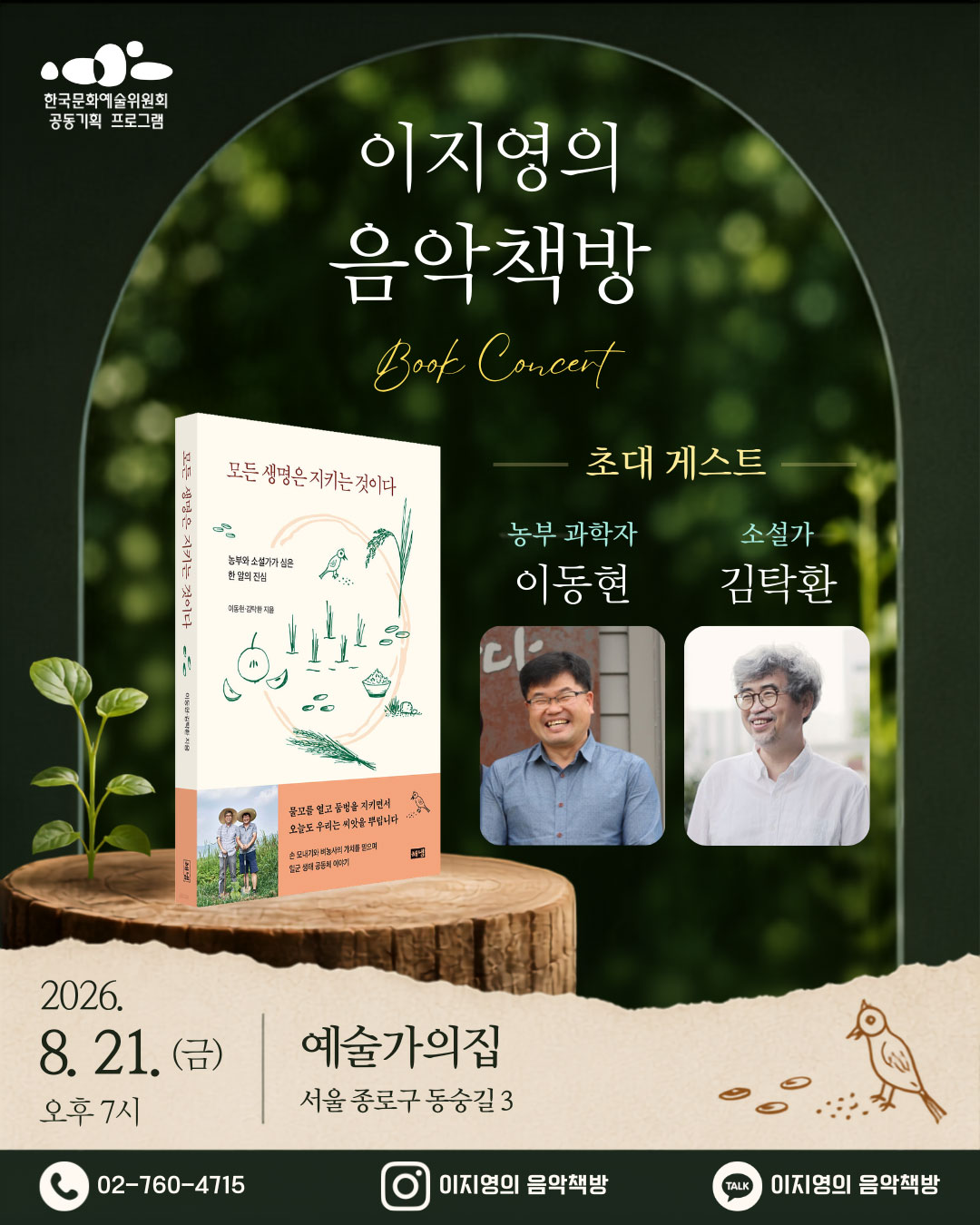 한국문화예술위원회 공동기획프로그램 이지영의 음악책방  Book Concert 모든 생명은 지키는 것이다 농부와 소설가가 심은 한 알의 진심 이동현,김탁환 지음 물꼬를 열고 둠벙을 지키면서 오늘도 우리는 씨앗을 뿌립니다 손 모내기와 벼농사의 가치를 믿으며 일군 생태 공동체 이야기 해냄 초대 게스트 농부과학자 이동현, 소설가 김탁환 2026. 8.21.(금) 오후 7시 예술가의집 서울 종로구 동숭길3 02-760-4715 이지영의 음악책방 