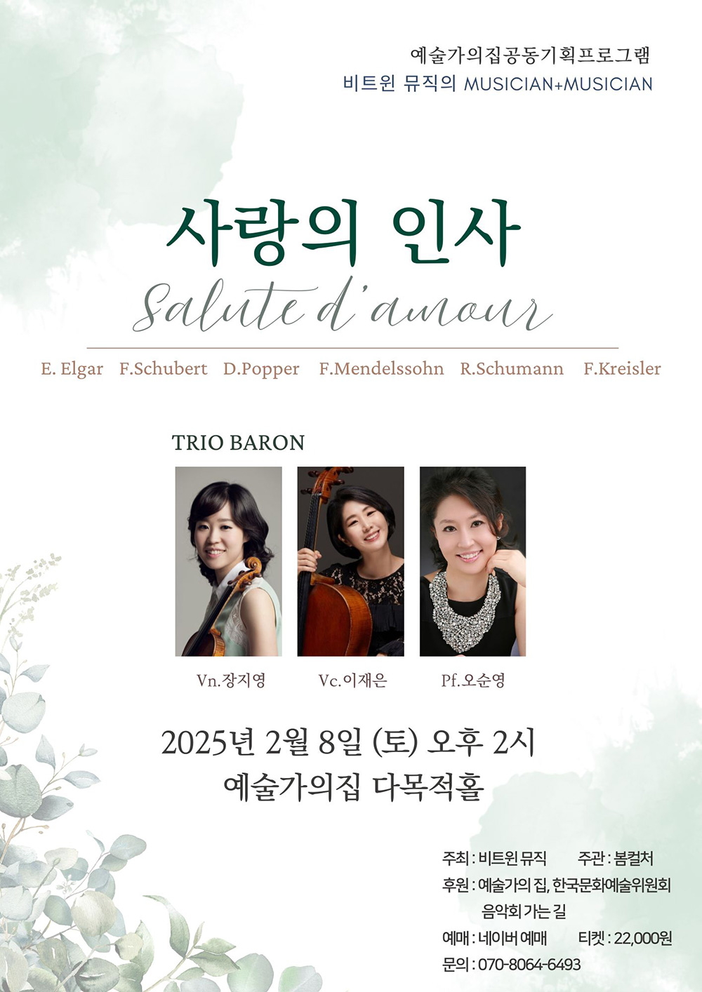 예술가의집공동기획프로그램    비트윈 뮤직의 MUSICIAN+MUSICIAN        사랑의 인사    Salut d'amour    E. Elgar F. Schubert D. Popper F. Mendelssohn R. Schumann F. Kreisler        TRIO BARON    Vn.장지영  Vc.이재은  PF.오순명        2025년 2월 8일(토) 오후 2시    예술가의집 다목적홀        주최 : 비트윈뮤직     주관 : 봄컬처    후원 : 예술가의집, 한국문화예술위원회, 음악회 가는 길    예매 : 네이버 예매    티켓 : 22,000원    문의 : 070-8064-6493 