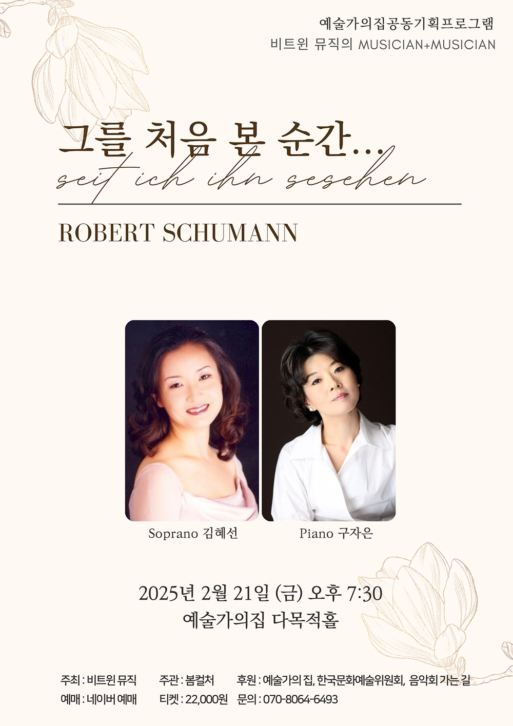 예술가의집공동기획프로그램    비트윈 뮤직의 MUSICIAN+MUSICIAN        그를 처음 본 순간...    Seit ich ihn gesehen    ROBERT SHUMANN        Soprano 김혜선 Piano 구자은        2025년 2월 21일(금) 오후 7시 30    예술가의집 다목적홀        주최 : 비트윈뮤직     주관 : 봄컬처    후원 : 예술가의집, 한국문화예술위원회, 음악회 가는 길    예매 : 네이버 예매    티켓 : 22,000원    문의 : 070-8064-6493 