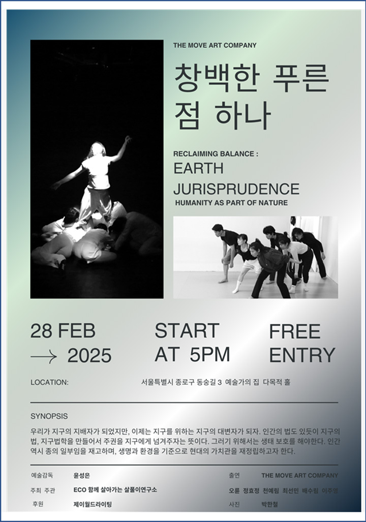 THE MOVE ART COMPANY    창백한 푸른 점 하나        RECLAIMING BALANCE :    EARTH    JURISPRUDENCE    HUMANITY AS PART OF NATURE        28 FEB       START       FREE    → 2025      AT 5PM      ENTRY    LOCATION : 서울특별시 동숭길3 예술가의집 다목적홀        SYNOPSIS    우리가 지구의 지배자가 되었지만, 이제는 지구를 위하는 지구의 대변인이 되자. 인간의 법도 있듯이 지구의 법. 지구법학을 만들어서 주권을 지구에게 넘겨주자는 뜻이다. 그러기 위해서는 생태 보호를 해야 한다. 인간 역시 종의 일부임을 재고하여, 생명과 환경을 기준으로 현대의 가치관을 재정립하고자 한다.        예술감독 윤성은    주최 주관 ECO 함께 살아가는 살풀이 연구소    후원 제이월드라이팅    출연 THE MOVE COMPANY    오륜 정효정 천예림 최선민 배수림 이주영    사진 박한철