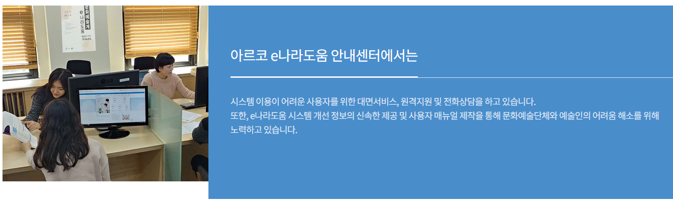 아르코 e나라도움 안내센터에서는 시스템 이용이 어려운 사용자를 위한 대면서비스, 원격지원 및 전화상담을 하고 있습니다. 
	또한, e나라도움 시스템 개선 정보의 신속한 제공 및 사용자 매뉴얼 제작을 통해 문화예술단체와 예술인의 어려움 해소를 위해 노력하고 있습니다.