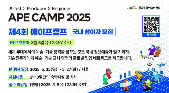 Artist X Producer X Engineer APE CAMP 2025 제4회 에이프캠프  국내 참여자 모집  세계 무대에서의 예술-기술 창작을 꿈꾸는 모든 국내 청년예술가 및 기획자, 기술전문가에게 예술-기술 교차 영역의 글로벌 협업 네트워크를 제공합니다.  본 행사 일정 : 2025. 5. 25(일) ~ 5. 27(화) / 서울 지원내용 : 2박 3일간의 숙박시설 및 식사 접수 마감일 : 2025. 3. 5(수) 23:59 KST (대한민국 표준시)   참가신청 (QR) https://www.arko.or.kr/board/view/4053?bid=&page=&cid=1809198