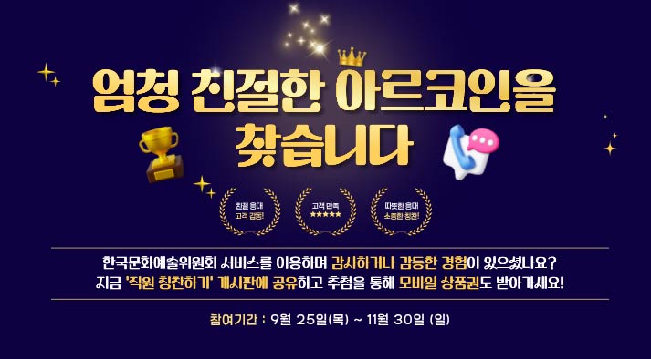 엄청 친절한 아르코인을 찾습니다. 친절응대 고객감동! 고객만족 따뜻한 응대 소중한 칭찬! 한국문화예술위원회 서비스를 이용하며 감사하거나 감동한 경험이 있으셨나요? 지금 ‘직원 칭찬하기’ 게시판에 공유하고 추첨을 통해 모바일 상품권도 받아가세요! 참여기간 : 2025년 9월 25일(목) ~ 11월 30일(일)