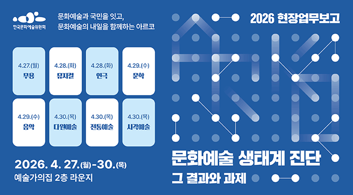 2026 한국문화예술위원회 현장업무보고 문화예술 생태계 진단, 그 결과와 과제 일시 2026년 4월 27일 월요일부터 30일 목요일까지 장소 예술가의집 2층 라운지  (무용 분야 4월 27일 월,  뮤지컬 분야 4월 28일 화, 연극 분야 4월 28일 화, 문학 분야 4월 29일 수, 음악 분야 4월 29일 수, 다원예술 분야 4월 30일 목, 전통예술 분야 4월 30일 목,  시각예술 분야 4월 30일 목)