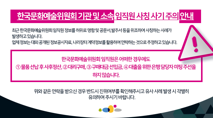 한국문화예술위원회 기관 및 소속 임직원 사칭 사기 주의 안내 최근 한국문화예술위원회 임직원 정보를 허위로 명함 및 공문서, 발주서 등을 위조하여 사칭하는 사례가 발생하고 있습니다. 업체 정보는 대외 공개된 정보공시자료, 나라장터 계약정보를 활용하여 연락하는 것으로 추정하고 있습니다. 한국문화예술위원회 임직원은 어떠한 경우에도 ① 물품 선납 후 사후정산, ② 대리구매, ③ 구매대금 선입금, ④ 대출을 위한 은행 담당자 미팅 주선을 하지 않습니다. 위와 같은 연락을 받으신 경우 반드시 진위여부를 확인해주시고 유사 사례 발생 시 각별히 유의하여 주시기 바랍니다.