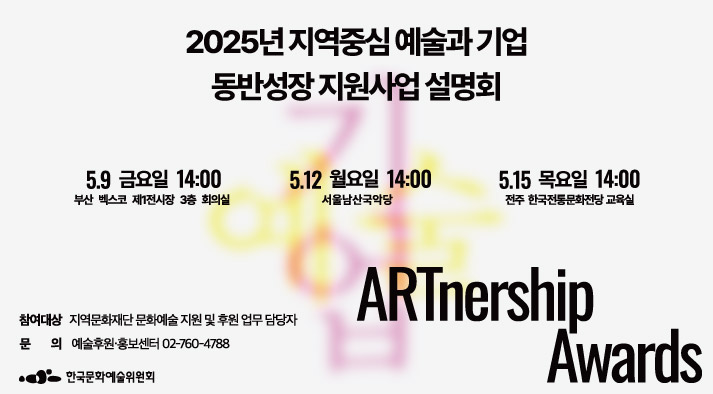 2025년 지역 중심 예술과 기업 동반성장 지원사업 설명회  1회차 5월 9일(금) 14:00 부산 벡스코 제1전시장 3층 회의실 2회차 5월 12일(월) 14:00 서울남산국악당 3회차 5월 15일(목) 14:00 전주 한국전통문화전당 교육실 , 참여대상  지역문화재단 문화예술 지원 및 후원 업무 담당자,  문의  예술후원·홍보센터 02-760-4788