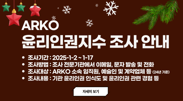 ARKO  윤리인권지수 조사 안내 조사대상 :  ARKO 소속 직원, 예술인·계약업체 조사기간 : 2025년 1월 2일 ~ 1월 17일 조사방법:조사 전문기관에서 이메일, 문자 발송 및 전화 조사내용:기관 윤리인권 인식도 및 윤리인권 관련 경험 등