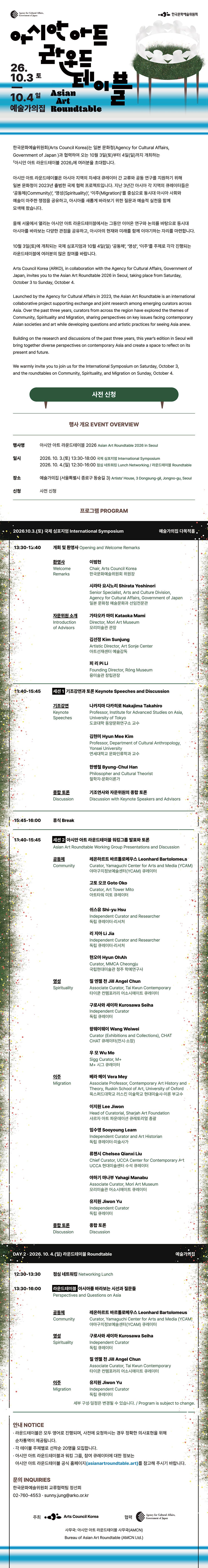 Agency for Cultural Affairs, Government of Japan한국문화예술위원회아시안 아트 라운드테이블Asian Art Roundtable26.10.3 토10.4 일예술가의집 한국문화예술위원회는 아시아의 동시대 사회와 예술을 둘러싼 주요 의제를 논의하고,아시아 각국의 신진 큐레이터 간 교류와 공동연구를 지원하는 아시안 아트 라운드테이블을 일본 문화청과의 협력으로 2026년 서울에서 개최합니다.아시안 아트 라운드테이블은 2023년 일본 문화청이 주관하여 출범한 국제 협력 플랫폼으로, 일본을 비롯해 2023년부터 올해까지 매년 개최해왔습니다. 지난 3년간 아시아 각 지역의 신진 큐레이터들은 ‘공동체(Community)’, ‘영성(Spirituality)’, ‘이주(Migration)’를 주제로서로 다른 지역적·사회적 경험을 공유하고, 아시아를 새롭게 바라보는 질문과 실천을 모색해 왔습니다.올해 서울에서 열리는 아시안 아트 라운드테이블은 그동안 이어온 연구와 논의를 바탕으로, 아시아를 바라보는 다양한 관점과 경험을 공유하고 아시아의 현재와 미래를 함께 생각해보는 자리를 마련합니다. 10월 3일(토) 국제 심포지엄과 10월 4일(일) ‘공동체’, ‘영성’, ‘이주’를 주제로 진행되는 라운드테이블에 여러분의 많은 관심과 참여를 바랍니다. Arts Council Korea (ARKO), in collaboration with the Agency for Cultural Affairs, Government of Japan, is pleased to host the 5th Asian Art Roundtable in Seoul, taking place from Saturday, October 3 to Sunday, October 4.Launched by the Agency for Cultural Affairs in 2023, the Asian Art Roundtable is an international collaborative project supporting exchanges and joint research among emerging curators across Asia. Over the past three years, curators from across Asia have explored the themes of Community, Spirituality, and Migration, sharing perspectives on key issues facing contemporary Asian societies and art while developing questions and artistic practices for seeing Asia anew.Building on the research and discussions of the past three years, this year's edition in Seoul will bring together diverse perspectives on contemporary Asia and create a space to reflect on its present and future.We warmly invite you to join us for the International Symposium on Saturday, October 3 and the roundtables on Community, Spirituality, and Migration on Sunday, October 4.사전 신청행사 개요 EVENT OVERVIEW 행사명아시안 아트 라운드테이블 2026Asian Art Roundtable 2026 in Seoul일시 2026. 10. 3.(토) 13:30-18:00 국제 심포지엄 International Symposium2026. 10. 4.(일) 12:30-16:00 점심 네트워킹 Lunch Networking / 라운드테이블 Roundtable장소예술가의집 (서울특별시 종로구 동숭길 3) Artists' House, 3 Dongsung-gil, Jongno-gu, Seoul신청 사전 신청 프로그램 PROGRAM프로그램 PROGRAMDAY 1 · 2026.10.3.(토) 국제 심포지엄 International Symposium (예술가의집 다목적홀)13:30-13:40 개회 및 환영사 Opening and Welcome Remarks환영사 Welcome Remarks이범헌 — Chair, Arts Council Korea / 한국문화예술위원회 위원장시라타 요시노리 Shirata Yoshinori — Senior Specialist, Arts and Culture Division, Agency for Cultural Affairs, Government of Japan / 일본 문화청 예술문화과 선임전문관자문위원 소개 Introduction of Advisors가타오카 마미 Kataoka Mami — Director, Mori Art Museum / 모리미술관 관장김선정 Kim Sunjung — Artistic Director, Art Sonje Center / 아트선재센터 예술감독피 리 Pi Li — Founding Director, Róng Museum / 융미술관 창립관장13:40-15:45 세션 1 기조강연과 토론 Keynote Speeches and Discussion기조강연 Keynote Speeches나카지마 다카히로 Nakajima Takahiro — Professor, Institute for Advanced Studies on Asia, University of Tokyo / 도쿄대학 동양문화연구소 교수김현미 Hyun Mee Kim — Professor, Department of Cultural Anthropology, Yonsei University / 연세대학교 문화인류학과 교수한병철 Byung-Chul Han — Philosopher and Cultural Theorist / 철학자·문화이론가종합 토론 Discussion — 기조연사와 자문위원의 종합 토론 Discussion with Keynote Speakers and Advisors15:45-16:00 휴식 Break13:40-15:45 세션 2 아시안 아트 라운드테이블 워킹그룹 발표와 토론Asian Art Roundtable Working Group Presentations and Discussion공동체 Community레온하르트 바르톨로메우스 Leonhard Bartolomeus — Curator, Yamaguchi Center for Arts and Media (YCAM) / 야마구치정보예술센터(YCAM) 큐레이터고토 오코 Goto Oko — Curator, Art Tower Mito / 아트타워 미토 큐레이터쉬스유 Shi-yu Hsu — Independent Curator and Researcher / 독립 큐레이터·리서처리 지아 Li Jia — Independent Curator and Researcher / 독립 큐레이터·리서처현오아 Hyun OhAh — Curator, MMCA Cheongju / 국립현대미술관 청주 학예연구사영성 Spirituality질 엔젤 천 Jill Angel Chun — Associate Curator, Tai Kwun Contemporary / 타이쿤 컨템포러리 어소시에이트 큐레이터구로사와 세이하 Kurosawa Seiha — Independent Curator / 독립 큐레이터왕웨이웨이 Wang Weiwei — Curator (Exhibitions and Collections), CHAT / CHAT 큐레이터(전시·소장)우 모 Wu Mo — Sigg Curator, M+ / M+ 시그 큐레이터이주 Migration베라 메이 Vera Mey — Associate Professor, Contemporary Art History and Theory, Ruskin School of Art, University of Oxford / 옥스퍼드대학교 러스킨 미술학교 현대미술사·이론 부교수이지원 Lee Jiwon — Head of Curatorial, Sharjah Art Foundation / 샤르자 아트 파운데이션 큐레토리얼 총괄임수영 Sooyoung Leam — Independent Curator and Art Historian / 독립 큐레이터·미술사가류첸시 Chelsea Qianxi Liu — Chief Curator, UCCA Center for Contemporary Art / UCCA 현대미술센터 수석 큐레이터야하기 마나부 Yahagi Manabu — Associate Curator, Mori Art Museum / 모리미술관 어소시에이트 큐레이터유지원 Jiwon Yu — Independent Curator / 독립 큐레이터종합 토론 DiscussionDAY 2 · 2026.10.4.(일) 라운드테이블 Roundtable (예술가의집)12:30-13:30 점심 네트워킹 Networking Lunch13:30-16:00 라운드테이블 아시아를 바라보는 시선과 질문들Perspectives and Questions on Asia공동체 Community레온하르트 바르톨로메우스 Leonhard Bartolomeus — Curator, Yamaguchi Center for Arts and Media (YCAM) / 야마구치정보예술센터(YCAM) 큐레이터영성 Spirituality구로사와 세이하 Kurosawa Seiha — Independent Curator / 독립 큐레이터질 엔젤 천 Jill Angel Chun — Associate Curator, Tai Kwun Contemporary / 타이쿤 컨템포러리 어소시에이트 큐레이터이주 Migration유지원 Jiwon Yu — Independent Curator / 독립 큐레이터세부 구성·일정은 변경될 수 있습니다. / Program is subject to change.안내 NOTICE라운드테이블은 모두 영어로 진행되며, 사전에 요청하시는 경우 정확한 의사표현을 위해 순차통역이 제공됩니다.각 테이블 주제별로 선착순 20명을 모집합니다.아시안 아트 라운드테이블과 워킹 그룹, 참여 큐레이터에 대한 정보는 아시안 아트 라운드테이블 공식 홈페이지(asianartroundtable.art)를 참고해 주시기 바랍니다.문의 INQUIRIES한국문화예술위원회 교류협력팀 정선희02-760-4553 · sunny.jung@arko.or.kr주최: Arts Council Korea협력: Agency for Cultural Affairs, Government of Japan사무국: 아시안 아트 라운드테이블 사무국(AMCN) / Bureau of Asian Art Roundtable 젝(AMCN Ltd.)