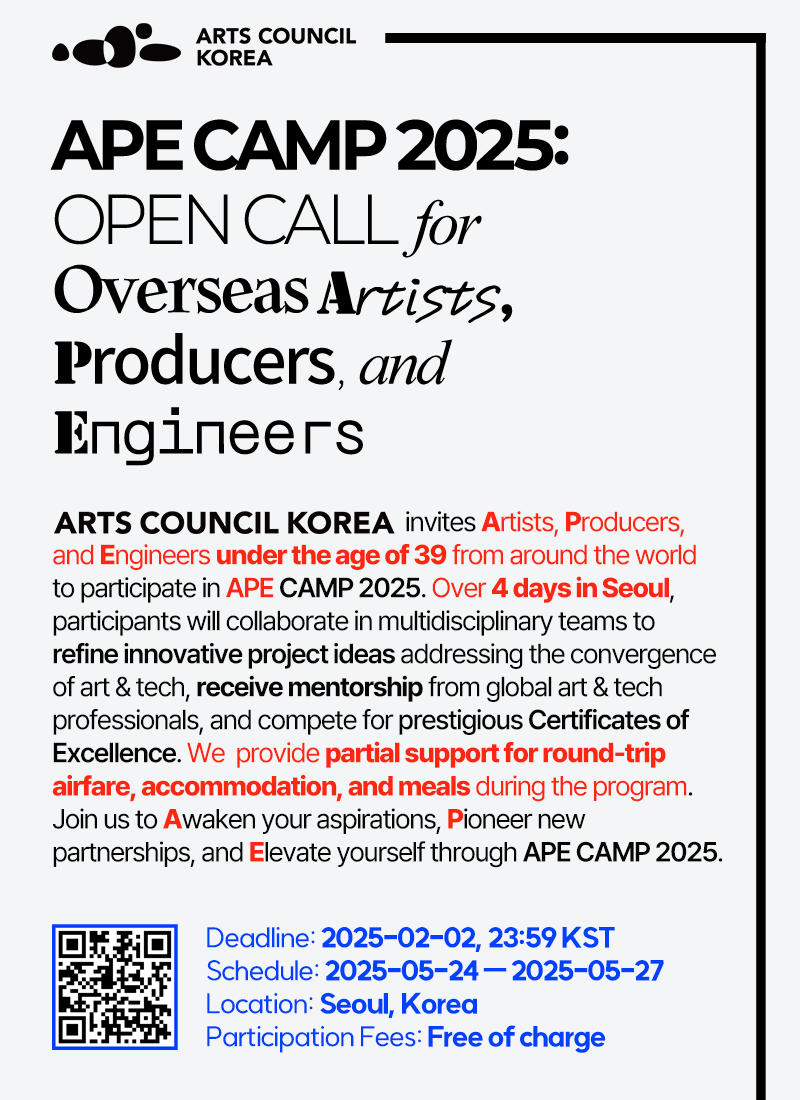 ARTS COUNCIL KOREAAPE CAMP 2025:OPEN CALL  forOverseas Artists,Producers, and EngineersARTS COUNCIL KOREA invites Artists, Producers, and Engineers under the age of 39 from around the world to participate in APE CAMP 2025. Over 4 days in Seoul, participants will collaborate in multidisciplinary teams to refine innovative project ideas addressing the convergence of art & tech, receive mentorship from global art & tech professionals, and compete for prestigious Certificates of Excellence. We  provides partial support for round-trip airfare, accommodation, and meals during the program. Join us to Awaken your aspirations, Pioneer new partnerships, and Elevate yourself through APE CAMP 2025.Deadline: 2025-02-02, 23:59 KST Schedule: 2025-05-24 ㅡ 2025-05-27Location: Seoul, KoreaParticipation Fees: Free of charge