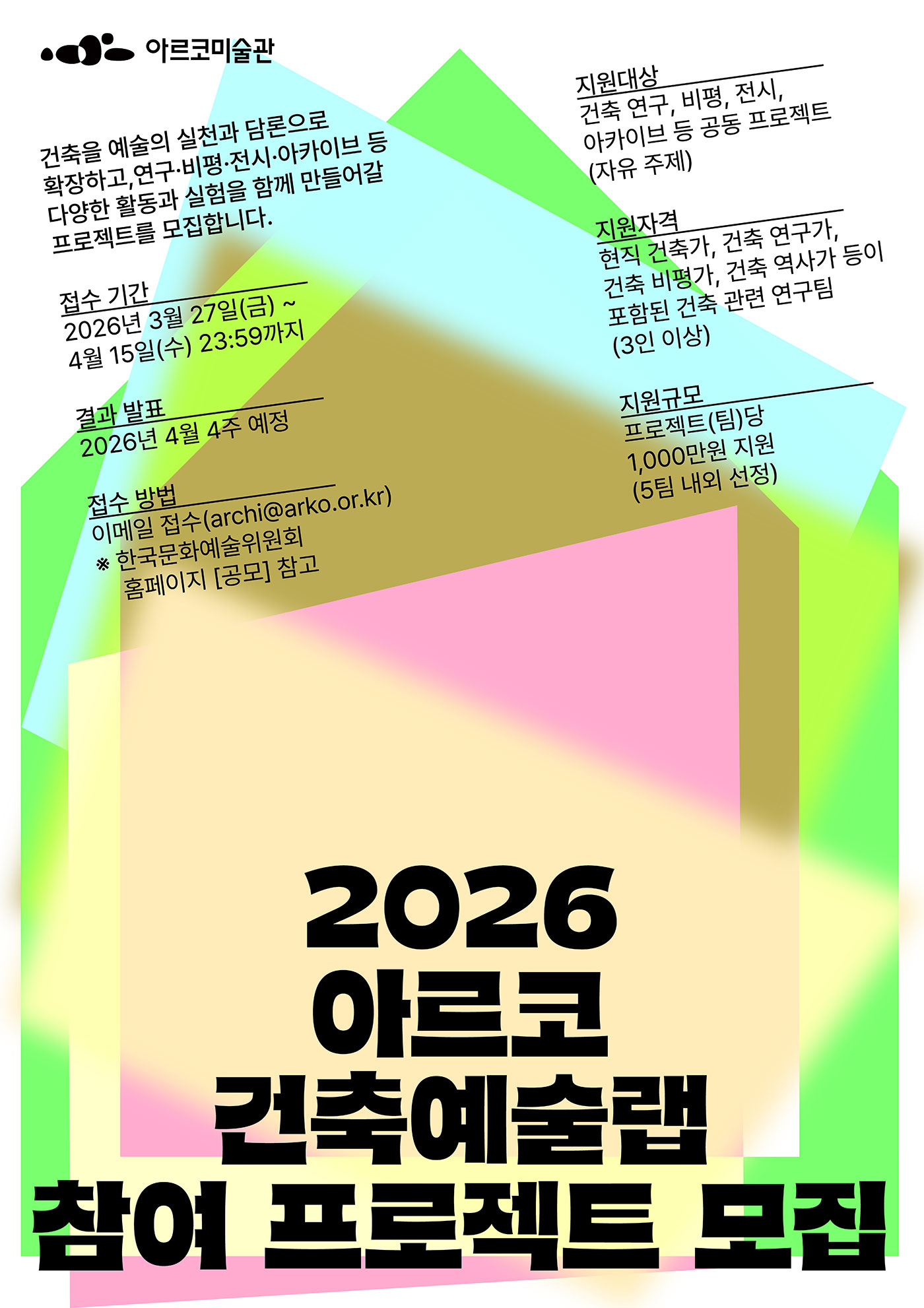 아르코미술관
2026 아르코 건축예술랩 참여 프로젝트 모집

건축을 예술의 실천과 담론으로 확장하고, 연구·비평·전시·아카이브 등 다양한 활동과 실험을 함께 만들어갈 프로젝트를 모집합니다.

접수 기간
2026년 3월 27일(금) ~ 4월 15일(수) 23:59까지

결과 발표
2026년 4월 4주 예정

접수 방법
이메일 접수(archi@arko.or.kr)
※한국문화예술위원회 홈페이지 [공모] 참고

지원대상
건축 연구, 비평, 전시, 아카이브 등 공동 프로젝트(자유 주제)

지원자격
현직 건축가, 건축 연구가, 건축 비평가, 건축 역사가 등이 포함된 건축 관련 연구팀(3인 이상)

지원규모
프로젝트(팀)당
최대 1,000만원 지원
(5팀 내외 선정)